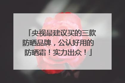 央视最建议买的三款防晒品牌，公认好用的防晒霜！实力出众！
