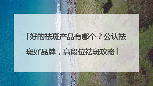 好的祛斑产品有哪个？公认祛斑好品牌，高段位祛斑攻略