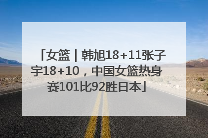 女篮｜韩旭18+11张子宇18+10，中国女篮热身赛101比92胜日本