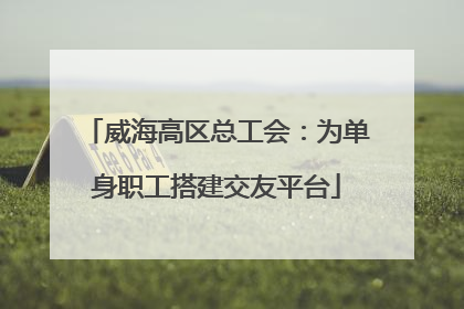 威海高区总工会：为单身职工搭建交友平台