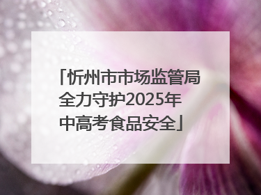 忻州市市场监管局全力守护2025年中高考食品安全