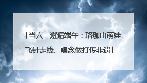 当六一邂逅端午：珞珈山萌娃飞针走线、唱念做打传非遗