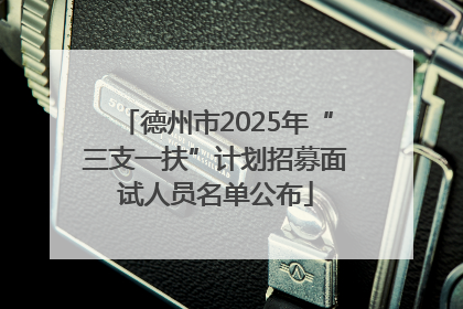 德州市2025年“三支一扶”计划招募面试人员名单公布