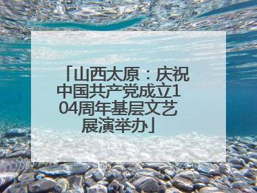 山西太原：庆祝中国共产党成立104周年基层文艺展演举办