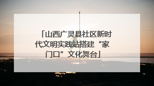 山西广灵县社区新时代文明实践站搭建“家门口”文化舞台