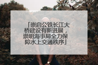 崇启公铁长江大桥建设有新进展，崇明海事局全力保障水上交通秩序