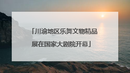 川渝地区乐舞文物精品展在国家大剧院开幕