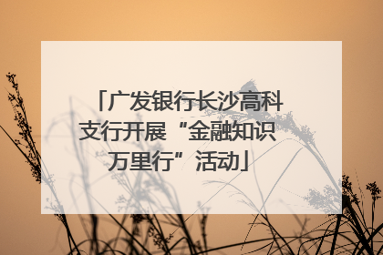 广发银行长沙高科支行开展“金融知识万里行”活动