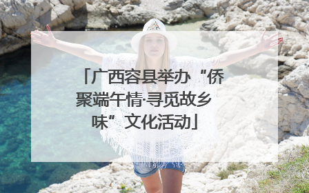 广西容县举办“侨聚端午情·寻觅故乡味”文化活动