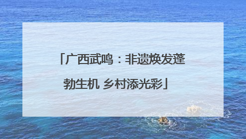 广西武鸣：非遗焕发蓬勃生机 乡村添光彩