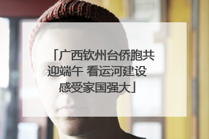 广西钦州台侨胞共迎端午 看运河建设感受家国强大