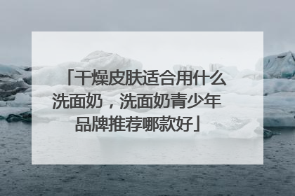 干燥皮肤适合用什么洗面奶，洗面奶青少年品牌推荐哪款好