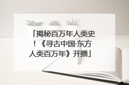 揭秘百万年人类史！《寻古中国·东方人类百万年》开播