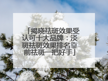 揭晓祛斑效果受认可十大品牌：淡斑祛斑效果排名靠前祛斑一把好手