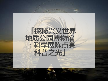 探秘兴义世界地质公园博物馆：科学展陈点亮科普之光