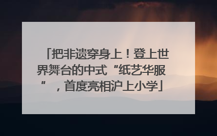把非遗穿身上！登上世界舞台的中式“纸艺华服”，首度亮相沪上小学