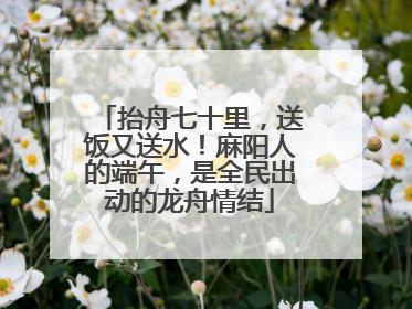 抬舟七十里，送饭又送水！麻阳人的端午，是全民出动的龙舟情结