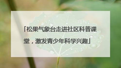 松果气象台走进社区科普课堂，激发青少年科学兴趣