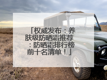 权威发布：养肤级防晒霜推荐：防晒霜排行榜前十名清单！