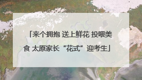 来个拥抱 送上鲜花 投喂美食 太原家长“花式”迎考生