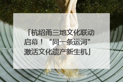 杭绍甬三地文化联动启幕！“同一条运河”激活文化遗产新生机