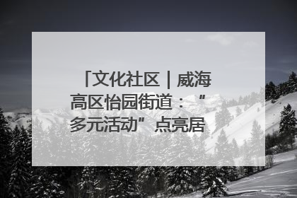 文化社区｜威海高区怡园街道：“多元活动”点亮居民“多彩生活”