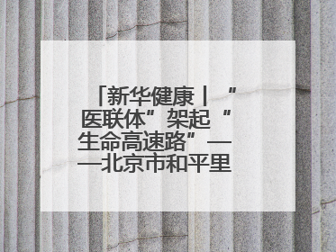 新华健康丨“医联体”架起“生命高速路”——北京市和平里医院走访见闻