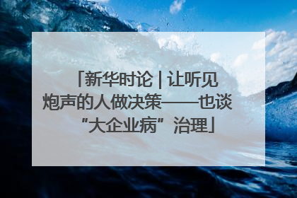 新华时论 | 让听见炮声的人做决策——也谈“大企业病”治理