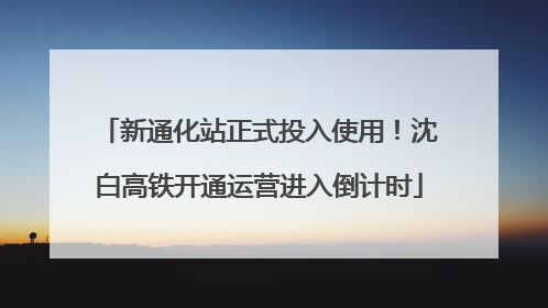 新通化站正式投入使用！沈白高铁开通运营进入倒计时