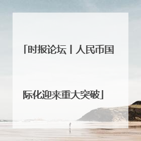 时报论坛丨人民币国际化迎来重大突破