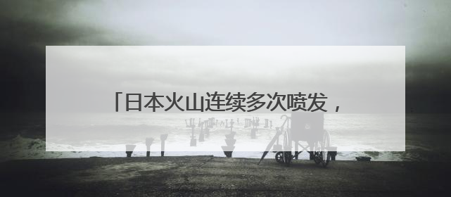 日本火山连续多次喷发，最高烟柱达1300米
