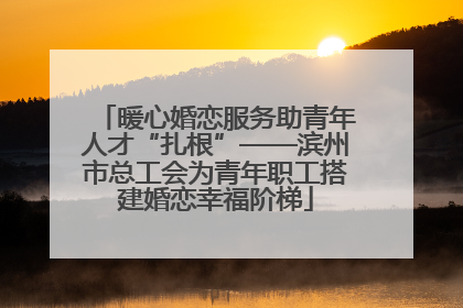 暖心婚恋服务助青年人才“扎根”——滨州市总工会为青年职工搭建婚恋幸福阶梯