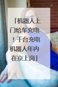 机器人上门给车充电！千台充电机器人年内在京上岗