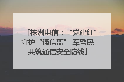株洲电信：“党建红”守护“通信蓝” 军警民共筑通信安全防线