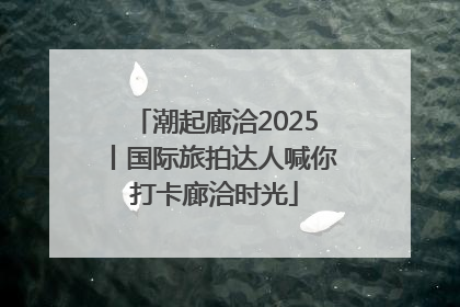 潮起廊洽2025丨国际旅拍达人喊你打卡廊洽时光