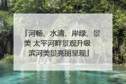 河畅、水清、岸绿、景美 太平河畔景观升级 滨河美景亮丽呈现