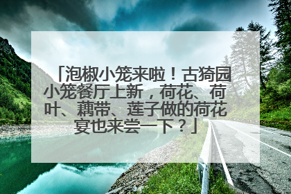 泡椒小笼来啦！古猗园小笼餐厅上新，荷花、荷叶、藕带、莲子做的荷花宴也来尝一下？