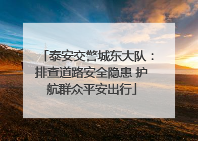 泰安交警城东大队：排查道路安全隐患 护航群众平安出行