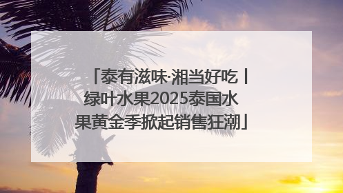 泰有滋味·湘当好吃丨绿叶水果2025泰国水果黄金季掀起销售狂潮