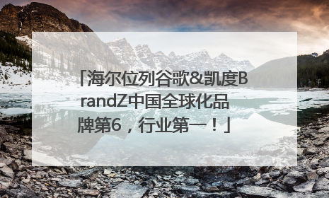 海尔位列谷歌&凯度BrandZ中国全球化品牌第6，行业第一！