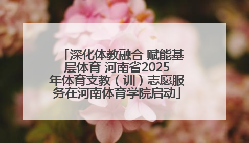 深化体教融合 赋能基层体育 河南省2025年体育支教（训）志愿服务在河南体育学院启动