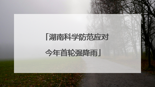 湖南科学防范应对今年首轮强降雨