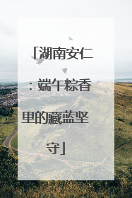 湖南安仁：端午粽香里的藏蓝坚守