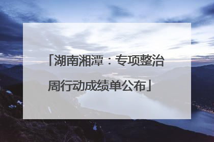 湖南湘潭：专项整治周行动成绩单公布