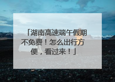 湖南高速端午假期不免费！怎么出行方便，看过来！