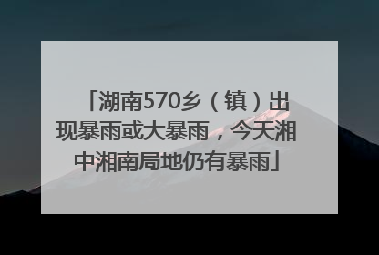 湖南570乡（镇）出现暴雨或大暴雨，今天湘中湘南局地仍有暴雨