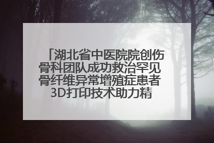 湖北省中医院院创伤骨科团队成功救治罕见骨纤维异常增殖症患者 3D打印技术助力精准矫形手术