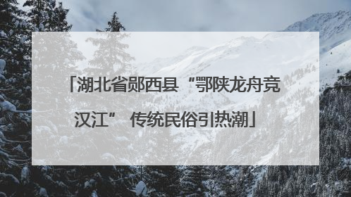 湖北省郧西县“鄂陕龙舟竞汉江” 传统民俗引热潮