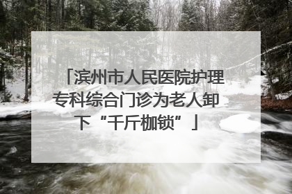 滨州市人民医院护理专科综合门诊为老人卸下“千斤枷锁”