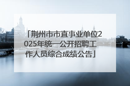 荆州市市直事业单位2025年统一公开招聘工作人员综合成绩公告